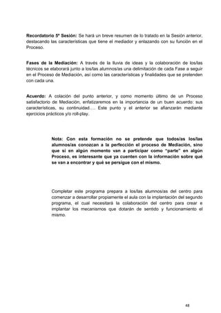 48
Recordatorio 5º Sesión: Se hará un breve resumen de lo tratado en la Sesión anterior,
destacando las características que tiene el mediador y enlazando con su función en el
Proceso.
Fases de la Mediación: A través de la lluvia de ideas y la colaboración de los/las
técnicos se elaborará junto a los/las alumnos/as una delimitación de cada Fase a seguir
en el Proceso de Mediación, así como las características y finalidades que se pretenden
con cada una.
Acuerdo: A colación del punto anterior, y como momento último de un Proceso
satisfactorio de Mediación, enfatizaremos en la importancia de un buen acuerdo: sus
características, su continuidad…. Este punto y el anterior se afianzarán mediante
ejercicios prácticos y/o roll-play.
Nota: Con esta formación no se pretende que todos/as los/las
alumnos/as conozcan a la perfección el proceso de Mediación, sino
que si en algún momento van a participar como “parte” en algún
Proceso, es interesante que ya cuenten con la información sobre qué
se van a encontrar y qué se persigue con el mismo.
Completar este programa prepara a los/las alumnos/as del centro para
comenzar a desarrollar propiamente el aula con la implantación del segundo
programa, el cual necesitará la colaboración del centro para crear e
implantar los mecanismos que dotarán de sentido y funcionamiento el
mismo.
 