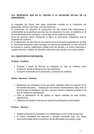 4
10.2. RESPUESTA QUE DA EL CENTRO A LA SITUACIÓN ACTUAL DE LA
CONVIVENCIA.
La respuesta del Centro ante estas situaciones consiste en la implicación del
profesorado, familia y alumnado, aunando esfuerzos.
El profesorado ha adquirido el compromiso de una actitud más observadora y
comprometida para garantizar que este tipo de situaciones no sean un problema en el
normal desarrollo de los escolares, ni en el logro de los objetivos propuestos.
Entre los alumnos hemos introducido la figura de alumnos/as mediadores para la
resolución de conflictos.
En la elaboración de este Plan de Convivencia se ha procurado la participación de toda
la Comunidad Educativa y para conseguir los efectos que deseamos, en todo momento
se buscará la máxima colaboración posible entre las familias y el Centro ofreciendo a
nuestros alumnos, modelos de actuación coherentes que orienten en el mismo sentido.
10.3. OBJETIVOS DE PREVENCIÓN
Profesor - Profesor:
 Proceder a través de técnicas de mediación en caso de conflictos entre
profesores, donde el diálogo sea lo más importante.
 Compartir información en la prevención y resolución de conflictos.
Centro - Alumnos - Familias:
 Realización de actividades en las que estén implicados todos los sectores de la
Comunidad Educativa : “Celebración de eventos conmemorativos tales como el
Día de la paz, de Andalucía, del Libro, semana cultural y cualquier actividad en la
que se requiera su participación.
 Pedir la participación de los padres en alguna actividad de aula: charlas,
exposiciones...
 Organizar actividades en las que se requiera la participación de los padres.
Profesor - Alumno :
 Adaptar al máximo los contenidos y la metodología al nivel real de los alumnos.
 El tutor/a posibilitará los espacios y tiempos suficientes para que los/as
alumnos/as hablen de la convivencia y de las dificultades que puedan surgir.
 