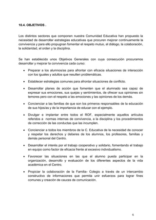 6
10.4. OBJETIVOS .
Los distintos sectores que componen nuestra Comunidad Educativa han propuesto la
necesidad de desarrollar estrategias educativas que procuren mejorar continuamente la
convivencia y para ello propugnan fomentar el respeto mutuo, el diálogo, la colaboración,
la solidaridad, el orden y la disciplina.
Se han establecido unos Objetivos Generales con cuya consecución procuramos
desarrollar y mejorar la convivencia cada curso:
 Preparar a los alumnos/as para afrontar con eficacia situaciones de interacción
con los iguales y adultos que resulten problemáticas.
 Establecer estrategias comunes para afrontar situaciones de conflicto.
 Desarrollar planes de acción que fomenten que el alumnado sea capaz de
expresar sus emociones, sus quejas y sentimientos, de ofrecer sus opiniones sin
temores pero con el respeto a las emociones y las opiniones de los demás.
 Concienciar a las familias de que son los primeros responsables de la educación
de sus hijos/as y de la importancia de educar con el ejemplo.
 Divulgar e implantar entre todos el ROF, especialmente aquellos artículos
referidos a normas internas de convivencia, a la disciplina y los procedimientos
de corrección de las conductas que las incumplen.
 Concienciar a todos los miembros de la C. Educativa de la necesidad de conocer
y respetar los derechos y deberes de los alumnos, los profesores, familias y
demás personal del Centro.
 Desarrollar el interés por el trabajo cooperativo y solidario, fomentando el trabajo
en equipo como factor de eficacia frente al excesivo individualismo.
 Favorecer las situaciones en las que el alumno pueda participar en la
organización, desarrollo y evaluación de los diferentes aspectos de la vida
académica en el Centro.
 Propiciar la colaboración de la Familia- Colegio a través de un intercambio
constructivo de informaciones que permita unir esfuerzos para lograr fines
comunes y creación de cauces de comunicación.
 