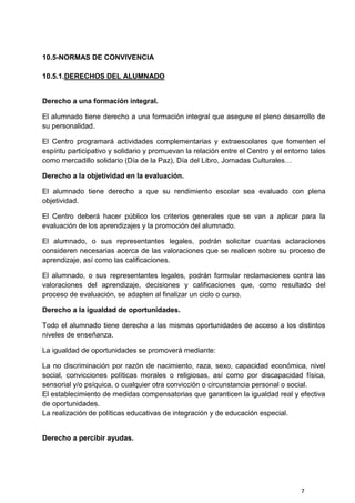 7
10.5-NORMAS DE CONVIVENCIA
10.5.1.DERECHOS DEL ALUMNADO
Derecho a una formación integral.
El alumnado tiene derecho a una formación integral que asegure el pleno desarrollo de
su personalidad.
El Centro programará actividades complementarias y extraescolares que fomenten el
espíritu participativo y solidario y promuevan la relación entre el Centro y el entorno tales
como mercadillo solidario (Día de la Paz), Día del Libro, Jornadas Culturales…
Derecho a la objetividad en la evaluación.
El alumnado tiene derecho a que su rendimiento escolar sea evaluado con plena
objetividad.
El Centro deberá hacer público los criterios generales que se van a aplicar para la
evaluación de los aprendizajes y la promoción del alumnado.
El alumnado, o sus representantes legales, podrán solicitar cuantas aclaraciones
consideren necesarias acerca de las valoraciones que se realicen sobre su proceso de
aprendizaje, así como las calificaciones.
El alumnado, o sus representantes legales, podrán formular reclamaciones contra las
valoraciones del aprendizaje, decisiones y calificaciones que, como resultado del
proceso de evaluación, se adapten al finalizar un ciclo o curso.
Derecho a la igualdad de oportunidades.
Todo el alumnado tiene derecho a las mismas oportunidades de acceso a los distintos
niveles de enseñanza.
La igualdad de oportunidades se promoverá mediante:
La no discriminación por razón de nacimiento, raza, sexo, capacidad económica, nivel
social, convicciones políticas morales o religiosas, así como por discapacidad física,
sensorial y/o psíquica, o cualquier otra convicción o circunstancia personal o social.
El establecimiento de medidas compensatorias que garanticen la igualdad real y efectiva
de oportunidades.
La realización de políticas educativas de integración y de educación especial.
Derecho a percibir ayudas.
 
