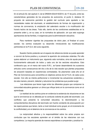 PLAN DE CONVIVENCIA 19-20
4
En el artículo 52, del capítulo V, de la ORDEN EDU/519/2014, de 17 de junio, entre las
características generales de los proyectos de autonomía, el punto 2, destaca: El
proyecto de autonomía permitirá la gestión del currículo para ajustarlo a las
necesidades reales del alumnado, el establecimiento de formas de organización y
normas de convivencia, la ampliación del calendario escolar o la modificación del
horario lectivo de las áreas. Todo ello, dentro de las condiciones establecidas en la
presente orden y, en su caso, en la normativa de aplicación, sin que esto suponga
aportaciones de las familias, ni exigencias para la administración educativa.
Para mantener vigentes las propuestas de dicho plan, al finalizar el curso
escolar, los centros evaluarán su desarrollo introduciendo las modificaciones
pertinentes en la P.G.A. del curso siguiente.
Nuestro Centro pretende ser el espacio de referencia donde se pueda aprender
a convivir de forma positiva y a prevenir la aparición de conductas violentas. Por ello
quiere elaborar un instrumento que, siguiendo esta normativa, sirva de ayuda para el
funcionamiento adecuado de todos y cada uno de los sectores educativos. Esto
conllevaría que, en el marco del nuevo R.R.I., se fueran desarrollando los sucesivos
artículos como consecuencia del día a día de la vida escolar que plantea propuestas
de actuación basadas en experiencias contrastadas. Se plasmarían cada año en el
Plan de Convivencia para convertirlos en objetivos activos de la P.G.A. de cada curso
escolar. Con ello se intenta perfeccionar e incrementar las actuaciones existentes y,
de esta manera, prevenir, detectar y solucionar los problemas que puedansurgir.
Las relaciones que tienen lugar entre los diferentes grupos que componen la
comunidad educativa generan un clima que influye tanto en la convivencia como en el
aprendizaje.
La realidad de los centros pone en evidencia la existencia de situaciones en las
que la convivencia se ve alterada por la conducta violenta de parte del alumnado. Los
conflictos que presenta la comunidad educativa, la desmotivación y los
comportamientos disruptivos del alumnado son fuente constante de preocupación por
las repercusiones que tienen, tanto a nivel individual como grupal, en el incremento de
la conflictividad y en el deterioro de la convivencia en los centros.
La reciprocidad afectiva y la responsabilidad sobre los actos propios son
conductas que los escolares aprenden en el ámbito de las relaciones con sus
compañeros. La mayoría aprende de manera espontánea a comprender y practicar la
 