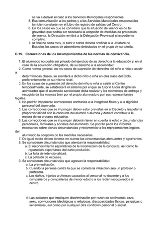 se va a derivar el caso a los Servicios Municipales responsables.
5. Esa comunicación a los padres y a los Servicios Municipales responsables
también constarán en el Libro de registro de salidas del Centro.
6. En los casos en que se considere que la situación del menor es de tal
gravedad que podría ser necesaria la adopción de medidas de protección
del menor, la Dirección remitirá a la Delegación Provincial el expediente
completo.
7. Al final de cada mes, el tutor o tutora deberá notificar a la Jefatura de
Estudios los casos de absentismo detectados en el grupo de su tutoría.
C.15. Correcciones de los incumplimientos de las normas de convivencia.
1. El alumnado no podrá ser privado del ejercicio de su derecho a la educación y, en el
caso de la educación obligatoria, de su derecho a la escolaridad.
2. Como norma general, en los casos de supresión del derecho del niño o niña a asistir
a
determinadas clases, se atenderá a dicho niño o niña en otra clase del Ciclo,
preferentemente de su mismo nivel.
3. En los casos de supresión del derecho del niño o niña a asistir al Centro
temporalmente, se establecerá el sistema por el que su tutor o tutora dirigirá las
actividades que el alumnado sancionado deba realizar y los momentos de entrega y
recogida de las mismas bien por el propio alumnado o por sus representantes
legales.
4. No podrán imponerse correcciones contrarias a la integridad física y a la dignidad
personal del alumnado.
5. Las correcciones que se impongan deben estar previstas en el Decreto y respetar la
proporcionalidad con la conducta del alumno o alumna y deberá contribuir a la
mejora de su proceso educativo.
6. Las correcciones que se impongan deberán tener en cuenta la edad y circunstancias
personales, familiares y sociales del alumnado. Se podrán pedir los informes
necesarios sobre dichas circunstancias y recomendar a los representantes legales
del
alumnado la adopción de las medidas necesarias.
7. De igual modo deben tenerse en cuenta las circunstancias atenuantes y agravantes.
8. Se consideran circunstancias que atenúan la responsabilidad:
a. El reconocimiento espontáneo de la incorrección de la conducta, así como la
reparación espontánea del daño producido.
b. La falta de intencionalidad.
c. La petición de excusas.
9. Se consideran circunstancias que agravan la responsabilidad:
a. La premeditación.
b. Cuando la persona contra la que se cometa la infracción sea un profesor o
profesora.
c. Los daños, injurias u ofensas causados al personal no docente y a los
compañeros y compañeras de menor edad o a los recién incorporados al
centro.
d. Las acciones que impliquen discriminación por razón de nacimiento, raza,
sexo, convicciones ideológicas o religiosas, discapacidades físicas, psíquicas o
sensoriales, así como por cualquier otra condición personal o social.
 