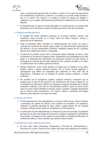 carta o comunicación personal de los padres o tutores. Si la causa de inasistencia 
está debidamente justificada, el alumno o la alumna en cuestión tendrá derecho a 
que se le realice otro examen o se aplace la fecha de entrega de trabajos o 
cuadernos y si no queda suficientemente justificada la inasistencia no se tendrá ese 
derecho. 
3. El alumnado que no agote el tiempo destinado a la realización de un examen debe 
permanecer en el aula hasta el toque de timbre que marca el fin de ese periodo. 
5. Cuidado medioambiental 
1. El cuidado del medio ambiente comienza en el propio Instituto: nuestra vida 
académica estará envuelta en el mejor clima de orden, limpieza, estética y 
protección de la Naturaleza. 
2. Todo el alumnado debe contribuir al embellecimiento del Centro así como a 
controlar los consumos de energía, agua y papel. El especial diseño arquitectónico 
del edificio y de sus componentes (ventanas, radiadores, puntos de luz y grifería) 
permite una colaboración activa y compartida. 
3. Al final de la jornada escolar todo el alumnado dejará ordenada su mesa y silla, 
facilitando así las tareas de limpieza diaria. Igualmente los/as delegados/as de cada 
grupo o el alumnado que determinen las normativas internas de cada tutoría, se 
encargarán de asegurar que las aulas queden con las ventanas cerradas y en orden, 
en colaboración con el último profesor/a del día. 
4. Queda establecido, como norma general, el respeto por la limpieza en las aulas, 
pasillos, patios y demás espacios comunes. En el Centro existen papeleras y 
contenedores que deben ser empleados para depositar en ellos todo tipo de 
desperdicios, evitándose así la suciedad de nuestro entorno cotidiano y medio 
ambiental. 
5. De acuerdo con la legislación vigente, cualquier deterioro voluntario que se 
produzca por el mal uso del material o las instalaciones del Centro, además de ser 
considerado una falta grave, deberá ser reparado a cargo del alumnado que lo hayan 
realizado o inducido y por ello no está permitido escribir o rayar las mesas de las 
aulas así como realizar pintadas en puertas, suelos o paredes. Cualquier desperfecto 
que se observe debe comunicarse a los tutores, tutoras o miembros del Equipo 
Directivo para repararlo a la mayor brevedad. 
6. Aseos y Servicios 
1. El trato adecuado de estas dependencias es el mayor reflejo de los valores humanos 
y personales de cuantos las utilizan. Usar siempre las escobillas y las papeleras, 
controlar la cantidad adecuada de agua, jabón y papel además de ser medidas 
solidarias, reflejan nuestro grado de compromiso con la Naturaleza. 
2. La utilización de estas dependencias se realizará en caso de necesidad, no pudiendo 
permanecer en ellas más tiempo del necesario y siempre respetando la intimidad de 
las personas. Al amparo de este espacio de privacidad, se considerará falta grave el 
consumo de tabaco u otras sustancias que atenten contra la salud. 
7. Actitud en el aula y dentro del Centro 
1. El trato entre todos (Alumnado, Profesorado y Personal de Administración y 
Servicios) en el aula y fuera de ella se debe regir bajo unas relaciones de cortesía y 
Plan de Convivencia. IES Virgen de la Cabeza 12 
 