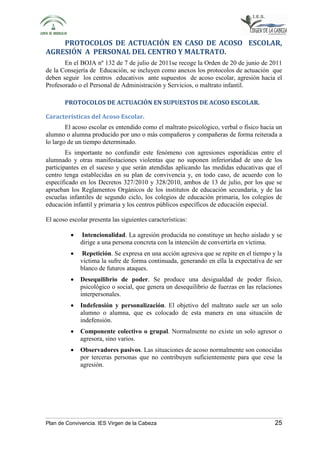 PROTOCOLOS DE ACTUACIÓN EN CASO DE ACOSO ESCOLAR, 
AGRESIÓN A PERSONAL DEL CENTRO Y MALTRATO. 
En el BOJA nº 132 de 7 de julio de 2011se recoge la Orden de 20 de junio de 2011 
de la Consejería de Educación, se incluyen como anexos los protocolos de actuación que 
deben seguir los centros educativos ante supuestos de acoso escolar, agresión hacia el 
Profesorado o el Personal de Administración y Servicios, o maltrato infantil. 
PROTOCOLOS DE ACTUACIÓN EN SUPUESTOS DE ACOSO ESCOLAR. 
Características del Acoso Escolar. 
El acoso escolar es entendido como el maltrato psicológico, verbal o físico hacia un 
alumno o alumna producido por uno o más compañeros y compañeras de forma reiterada a 
lo largo de un tiempo determinado. 
Es importante no confundir este fenómeno con agresiones esporádicas entre el 
alumnado y otras manifestaciones violentas que no suponen inferioridad de uno de los 
participantes en el suceso y que serán atendidas aplicando las medidas educativas que el 
centro tenga establecidas en su plan de convivencia y, en todo caso, de acuerdo con lo 
especificado en los Decretos 327/2010 y 328/2010, ambos de 13 de julio, por los que se 
aprueban los Reglamentos Orgánicos de los institutos de educación secundaria, y de las 
escuelas infantiles de segundo ciclo, los colegios de educación primaria, los colegios de 
educación infantil y primaria y los centros públicos específicos de educación especial. 
El acoso escolar presenta las siguientes características: 
• Intencionalidad. La agresión producida no constituye un hecho aislado y se 
dirige a una persona concreta con la intención de convertirla en víctima. 
• Repetición. Se expresa en una acción agresiva que se repite en el tiempo y la 
víctima la sufre de forma continuada, generando en ella la expectativa de ser 
blanco de futuros ataques. 
• Desequilibrio de poder. Se produce una desigualdad de poder físico, 
psicológico o social, que genera un desequilibrio de fuerzas en las relaciones 
interpersonales. 
• Indefensión y personalización. El objetivo del maltrato suele ser un solo 
alumno o alumna, que es colocado de esta manera en una situación de 
indefensión. 
• Componente colectivo o grupal. Normalmente no existe un solo agresor o 
agresora, sino varios. 
• Observadores pasivos. Las situaciones de acoso normalmente son conocidas 
por terceras personas que no contribuyen suficientemente para que cese la 
agresión. 
Plan de Convivencia. IES Virgen de la Cabeza 25 
 