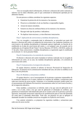 Una vez recogida toda la información, el director o directora del centro realizará un 
informe con los datos obtenidos, para lo que contrastará la información aportada por las 
diferentes fuentes. 
En este proceso se deben considerar los siguientes aspectos: 
• Garantizar la protección de los menores o las menores. 
• Preservar su intimidad y la de sus familias o responsables legales. 
• Actuar de manera inmediata. 
• Generar un clima de confianza básica en los menores o las menores. 
• Recoger todo tipo de pruebas e indicadores. 
• No duplicar intervenciones y evitar dilaciones innecesarias. 
Paso 7. Aplicación de correcciones y medidas disciplinarias. 
Una vez recogida y contrastada toda la información, se procederá por parte del 
director o directora del centro a la adopción de correcciones a las conductas contrarias a la 
convivencia o de medidas disciplinarias al alumnado agresor implicado, en función de lo 
establecido en el plan de convivencia del centro, y, en cualquier caso, de acuerdo con lo 
establecido en el Capítulo III del Título V de los Decretos 327/2010 y 328/2010, ambos de 
13 de julio. Estas correcciones o medidas disciplinarias se registrarán según lo establecido 
en el artículo 12.1 de la presente Orden. 
Paso 8. Comunicación a la comisión de convivencia. 
El director o directora del centro trasladará el informe realizado tras la recogida de 
información así como, en su caso, las medidas disciplinarias aplicadas, a la comisión de 
convivencia del centro. 
Paso 9. Comunicación a la inspección educativa. 
El equipo directivo remitirá el informe al Servicio Provincial de Inspección de 
Educación, sin perjuicio de la comunicación inmediata del caso, tal como se establece en el 
Paso 2 de este protocolo. 
Paso 10. Medidas y actuaciones a definir. 
El equipo directivo, con el asesoramiento de la persona o personas responsables de 
la orientación educativa en el centro, definirá un conjunto de medidas y actuaciones para 
cada caso concreto de acoso escolar. Asimismo, si se considera necesario, podrá contar con 
el asesoramiento del Gabinete Provincial de Asesoramiento sobre la Convivencia Escolar y 
de la inspección educativa. 
Estas medidas y actuaciones se referirán, tanto a las que sean de aplicación en el 
centro y en el aula, como a las que sean de aplicación al alumnado en conflicto, que 
garanticen el tratamiento individualizado tanto de la víctima como de la persona o personas 
agresoras, incluyendo actuaciones específicas de sensibilización para el resto del alumnado 
así como para el alumnado observador. Todo ello, sin perjuicio de que se apliquen al 
alumnado acosador las medidas correctivas recogidas en el plan de convivencia. 
Con carácter orientativo, se proponen las siguientes medidas y actuaciones para 
cada caso de acoso escolar: 
Plan de Convivencia. IES Virgen de la Cabeza 28 
 