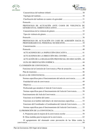 Características del maltrato infantil. ................................................................ 30 
Tipología del maltrato. ..................................................................................... 30 
Clasificación del maltrato en cuanto a la gravedad. ........................................ 31 
Protocolo ........................................................................................................... 32 
PROTOCOLO DE ACTUACIÓN ANTE CASOS DE VIOLENCIA DE 
GÉNERO EN EL ÁMBITO EDUCATIVO ..................................................... 35 
Características de la violencia de género. ........................................................ 35 
Tipos de violencia de género. .......................................................................... 35 
Protocolo ........................................................................................................... 36 
PROTOCOLO DE ACTUACIÓN EN CASO DE AGRESIÓN HACIA EL 
PROFESORADO O EL PERSONAL NO DOCENTE.................................... 39 
Caracterización. ............................................................................................... 39 
Protocolo ........................................................................................................... 40 
ACTUACIONES DE LA INSPECCIÓN EDUCATIVA ................................ 41 
ACTUACIONES DE LA DIRECCIÓN DEL CENTRO ................................ 43 
ACTUACIÓN DE LA DELEGACIÓN PROVINCIAL DE EDUCACIÓN .. 44 
GUÍA DE ORIENTACIÓN JURÍDICA ......................................................... 44 
C) COMISIÓN DE CONVIVENCIA ..................................................................... 46 
Funciones de la Comisión de Convivencia y Plan de actuación. ..................... 46 
Plan de reuniones. ............................................................................................. 46 
D) AULA DE CONVIVENCIA: ............................................................................. 49 
Normas específicas para el funcionamiento del aula de convivencia. .............. 49 
Finalidad del aula de convivencia: .................................................................. 49 
Objetivos: ......................................................................................................... 49 
Profesorado que atenderá el Aula de Convivencia: ......................................... 50 
Normas específicas para el funcionamiento del Aula de Convivencia. ........... 50 
Funcionamiento del Aula de Convivencia ........................................................ 51 
Funciones en el ámbito del centro ................................................................... 52 
Funciones en el ámbito individual o de intervenciones específicas ................ 53 
Funciones del Coordinador o Coordinadora del Aula de Convivencia ........... 54 
Normas específicas para el funcionamiento del Aula de Convivencia ............ 55 
E) PROMOCIÓN DE LA CONVIVENCIA ........................................................... 58 
A. Propuestas para la mejora de la convivencia escolar. .................................. 58 
B. Otras medidas para la mejora de la convivencia. ......................................... 63 
El agrupamiento del alumnado como prevención de las faltas contra la 
convivencia. ................................................................................................................. 64 
Plan de Convivencia. IES Virgen de la Cabeza 3 
 