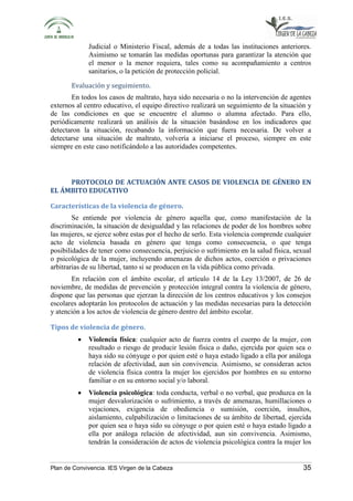 Judicial o Ministerio Fiscal, además de a todas las instituciones anteriores. 
Asimismo se tomarán las medidas oportunas para garantizar la atención que 
el menor o la menor requiera, tales como su acompañamiento a centros 
sanitarios, o la petición de protección policial. 
Evaluación y seguimiento. 
En todos los casos de maltrato, haya sido necesaria o no la intervención de agentes 
externos al centro educativo, el equipo directivo realizará un seguimiento de la situación y 
de las condiciones en que se encuentre el alumno o alumna afectado. Para ello, 
periódicamente realizará un análisis de la situación basándose en los indicadores que 
detectaron la situación, recabando la información que fuera necesaria. De volver a 
detectarse una situación de maltrato, volvería a iniciarse el proceso, siempre en este 
siempre en este caso notificándolo a las autoridades competentes. 
PROTOCOLO DE ACTUACIÓN ANTE CASOS DE VIOLENCIA DE GÉNERO EN 
EL ÁMBITO EDUCATIVO 
Características de la violencia de género. 
Se entiende por violencia de género aquella que, como manifestación de la 
discriminación, la situación de desigualdad y las relaciones de poder de los hombres sobre 
las mujeres, se ejerce sobre estas por el hecho de serlo. Esta violencia comprende cualquier 
acto de violencia basada en género que tenga como consecuencia, o que tenga 
posibilidades de tener como consecuencia, perjuicio o sufrimiento en la salud física, sexual 
o psicológica de la mujer, incluyendo amenazas de dichos actos, coerción o privaciones 
arbitrarias de su libertad, tanto si se producen en la vida pública como privada. 
En relación con el ámbito escolar, el artículo 14 de la Ley 13/2007, de 26 de 
noviembre, de medidas de prevención y protección integral contra la violencia de género, 
dispone que las personas que ejerzan la dirección de los centros educativos y los consejos 
escolares adoptarán los protocolos de actuación y las medidas necesarias para la detección 
y atención a los actos de violencia de género dentro del ámbito escolar. 
Tipos de violencia de género. 
• Violencia física: cualquier acto de fuerza contra el cuerpo de la mujer, con 
resultado o riesgo de producir lesión física o daño, ejercida por quien sea o 
haya sido su cónyuge o por quien esté o haya estado ligado a ella por análoga 
relación de afectividad, aun sin convivencia. Asimismo, se consideran actos 
de violencia física contra la mujer los ejercidos por hombres en su entorno 
familiar o en su entorno social y/o laboral. 
• Violencia psicológica: toda conducta, verbal o no verbal, que produzca en la 
mujer desvalorización o sufrimiento, a través de amenazas, humillaciones o 
vejaciones, exigencia de obediencia o sumisión, coerción, insultos, 
aislamiento, culpabilización o limitaciones de su ámbito de libertad, ejercida 
por quien sea o haya sido su cónyuge o por quien esté o haya estado ligado a 
ella por análoga relación de afectividad, aun sin convivencia. Asimismo, 
tendrán la consideración de actos de violencia psicológica contra la mujer los 
Plan de Convivencia. IES Virgen de la Cabeza 35 
 