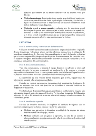 ejercidos por hombres en su entorno familiar o en su entorno social y/o 
laboral. 
• Violencia económica: la privación intencionada, y no justificada legalmente, 
de recursos para el bienestar físico o psicológico de la mujer y de sus hijas e 
hijos o la discriminación en la disposición de los recursos compartidos en el 
ámbito de la convivencia de pareja. 
• Violencia sexual y abusos sexuales: cualquier acto de naturaleza sexual 
forzada por el agresor o no consentida por la mujer, abarcando la imposición, 
mediante la fuerza o con intimidación, de relaciones sexuales no consentidas, 
y el abuso sexual, con independencia de que el agresor guarde o no relación 
conyugal, de pareja, afectiva o de parentesco con la víctima. 
PROTOCOLO 
Paso 1. Identificación y comunicación de la situación. 
Cualquier miembro de la comunidad educativa que tenga conocimiento o sospechas 
de una situación de violencia de género ejercida sobre una alumna, tiene la obligación de 
ponerlo en conocimiento del director o directora del centro, a través de las vías ordinarias 
que el centro tenga establecidas para la participación de sus miembros. En cualquier caso, 
el receptor o receptora de la información siempre informará al director o directora o, en su 
ausencia, a un miembro del equipo directivo. 
Paso 2. Actuaciones inmediatas. 
Tras esta comunicación, se reunirá el equipo directivo con el tutor o tutora del 
alumnado afectado, la persona responsable de coeducación y la persona o personas 
responsables de la orientación en el centro, para recopilar toda la información posible sobre 
el presunto acto violento, analizarla y valorar la intervención que proceda. 
La realización de esta reunión deberá registrarse por escrito, especificando la 
información recogida y las actuaciones acordadas. 
En todos los casos en que se estime que pueda existir una situación de violencia de 
género se informará del inicio del protocolo de actuación al Servicio Provincial de 
Inspección de Educación. 
Con la finalidad de asegurar la necesaria coordinación institucional y procurar una 
intervención integral ante estos casos, el Servicio Provincial de Inspección de Educación 
informará del inicio del protocolo de actuación a los servicios especializados en materia de 
violencia de género. 
Paso 3. Medidas de urgencia. 
En caso de estimarse necesario, se adoptarán las medidas de urgencia que se 
requieran para proteger a la alumna afectada y evitar las agresiones: 
• Medidas para garantizar la inmediata seguridad de la alumna, así como 
medidas específicas de apoyo y ayuda. 
• Medidas cautelares con el agresor o agresores, en caso de ser alumno o 
alumnos del centro, considerándose entre ellas la no asistencia al centro, si el 
caso lo requiere. 
Plan de Convivencia. IES Virgen de la Cabeza 36 
 