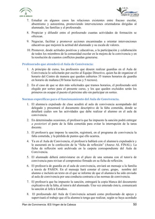 7. Estudiar en algunos casos las relaciones existentes entre fracaso escolar, 
absentismo y autoestima, promoviendo intervenciones orientadoras dirigidas al 
alumnado, las familias y el profesorado. 
8. Propiciar y difundir entre el profesorado cuantas actividades de formación se 
ofrezcan. 
9. Negociar, facilitar y promover acciones encaminadas a orientar intervenciones 
educativas que mejoren la actitud del alumnado y su escala de valores. 
10. Promover, desde actitudes positivas y educativas, a la participación y colaboración 
de todos los miembros de la comunidad escolar en la mejora de la convivencia y en 
la resolución de cuantos conflictos puedan generarse. 
Profesorado que atenderá el Aula de Convivencia: 
1. A principio de curso, los profesores que deseen realizar guardias en el Aula de 
Convivencia lo solicitarán por escrito al Equipo Directivo, quien ha de organizar el 
horario del Centro de manera que queden cubiertos 35 tramos horarios de guardia 
en horario de mañana (30 horas lectivas y 5 recreos). 
2. En el caso de que se den más solicitudes que tramos horarios, el profesorado será 
elegido por sorteo para el presente curso, y los que queden excluidos serán los 
primeros en ocupar el puesto el próximo año sin participar en sorteo. 
Normas específicas para el funcionamiento del Aula de Convivencia. 
1. El alumno/a expulsado de clase acudirá al aula de convivencia acompañado del 
delegado y presentará el documento descriptivo de la falta cometida, donde se 
detallará cuáles son las actividades que debe realizar el alumno en el aula de 
convivencia. 
2. En determinadas ocasiones, el profesor/a que ha impuesto la sanción podrá entregar 
a posteriori el parte de la falta cometida para evitar la interrupción de la tarea 
docente. 
3. El profesor/a que impone la sanción, registrará, en el programa de convivencia la 
falta cometida, y la pérdida de puntos que ello acarrea. 
4. Ya en el Aula de Convivencia, el profesor/a hablará con el alumno/a expulsado/a y 
le asesorará en la confección de la “ficha de reflexión” (Anexo AL FINAL). La 
ficha de reflexión será archivada en la carpeta correspondiente del Aula de 
Convivencia. 
5. El alumnado deberá entrevistarse en el plazo de una semana con el tutor/a de 
convivencia para revisar el compromiso firmado en su ficha de reflexión. 
6. El profesor/a de guardia en el aula de convivencia, enviará un mensaje a la familia 
a través de PASEN. En el mensaje hará constar el curso, grupo, nombre del 
alumno e incluirá un texto en el que se informe de que el alumno/a ha sido enviado 
al aula de convivencia por una conducta contraria a las normas de convivencia. 
7. El profesor/a que ha impuesto la sanción, entregará la copia blanca del documento 
explicativo de la falta, al tutor/a del alumnado. Una vez enterado éste/a, comunicará 
la sanción al Jefe/a Estudios. 
8. El profesorado del Aula de Convivencia actuará como profesorado de apoyo y 
supervisará el trabajo que el/la alumno/a tenga que realizar, según se haya acordado 
Plan de Convivencia. IES Virgen de la Cabeza 50 
 