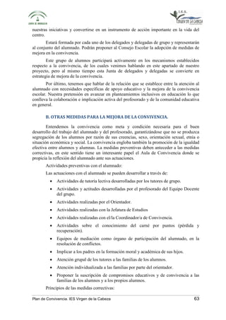 nuestras iniciativas y convertirse en un instrumento de acción importante en la vida del 
centro. 
Estará formada por cada uno de los delegados y delegadas de grupo y representarán 
al conjunto del alumnado. Podrán proponer al Consejo Escolar la adopción de medidas de 
mejora en la convivencia. 
Este grupo de alumnos participará activamente en los mecanismos establecidos 
respecto a la convivencia, de los cuales venimos hablando en este apartado de nuestro 
proyecto, pero al mismo tiempo esta Junta de delegados y delegadas se convierte en 
estrategia de mejora de la convivencia. 
Por último, tenemos que hablar de la relación que se establece entre la atención al 
alumnado con necesidades específicas de apoyo educativo y la mejora de la convivencia 
escolar. Nuestra pretensión en avanzar en planteamientos inclusivos en educación lo que 
conlleva la colaboración e implicación activa del profesorado y de la comunidad educativa 
en general. 
B. OTRAS MEDIDAS PARA LA MEJORA DE LA CONVIVENCIA. 
Entendemos la convivencia como meta y condición necesaria para el buen 
desarrollo del trabajo del alumnado y del profesorado, garantizándose que no se produzca 
segregación de los alumnos por razón de sus creencias, sexo, orientación sexual, etnia o 
situación económica y social. La convivencia engloba también la promoción de la igualdad 
efectiva entre alumnos y alumnas. La medidas preventivas deben anteceder a las medidas 
correctivas, en este sentido tiene un interesante papel el Aula de Convivencia donde se 
propicia la reflexión del alumnado ante sus actuaciones. 
Actividades preventivas con el alumnado: 
Las actuaciones con el alumnado se pueden desarrollar a través de: 
• Actividades de tutoría lectiva desarrolladas por los tutores de grupo. 
• Actividades y actitudes desarrolladas por el profesorado del Equipo Docente 
del grupo. 
• Actividades realizadas por el Orientador. 
• Actividades realizadas con la Jefatura de Estudios 
• Actividades realizadas con el/la Coordinador/a de Convivencia. 
• Actividades sobre el conocimiento del carné por puntos (pérdida y 
recuperación). 
• Equipos de mediación como órgano de participación del alumnado, en la 
resolución de conflictos. 
• Implicar a los padres en la formación moral y académica de sus hijos. 
• Atención grupal de los tutores a las familias de los alumnos. 
• Atención individualizada a las familias por parte del orientador. 
• Proponer la suscripción de compromisos educativos y de convivencia a las 
familias de los alumnos y a los propios alumnos. 
Principios de las medidas correctivas: 
Plan de Convivencia. IES Virgen de la Cabeza 63 
 