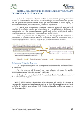 G) MEDIACIÓN. FUNCIONES DE LOS DELEGADOS Y DELEGADAS 
DEL ALUMNADO EN LA MEDIACIÓN 
El Plan de Convivencia del centro incluirá el procedimiento general para derivar 
un caso de conflicto hacia la mediación, estableciendo qué casos son derivables, quiénes 
son los agentes que deben intervenir, a qué tipo de compromisos se puede llegar y el 
procedimiento a seguir para su resolución y posterior seguimiento. 
El recurso a la mediación en los centros educativos supone el compromiso de 
propiciar la resolución pacífica de los conflictos a través del diálogo, facilitando la 
comunicación entre las partes enfrentadas, equilibrando posibles desajustes de poder y 
propiciando acuerdos o soluciones consensuadas por ambas partes. 
Entre las funciones de los delegados y de las delegadas del alumnado se 
contemplará la colaboración con el tutor o la tutora del grupo en la mediación para la 
resolución pacífica de los conflictos que pudieran presentarse entre el alumnado. 
Delegados y Delegadas de grupo.. 
Los Delegados/as de grupo son los responsables de mantener el orden en ausencia 
de profesores. 
En todo momento, el Delegado/a de curso informará al tutor/a de posibles 
problemas en una clase o con determinado/s profesores. 
El Delegado/a colaborará con el tutor/a y demás profesores/as en el mantenimiento 
de la convivencia en el grupo. 
Desde el Departamento de Orientación, en coordinación con Jefatura de Estudios, se 
elaborarán las actuaciones encaminadas a potenciar la figura del delegado/a de grupo como 
mediador de conflictos y coordinador de la difusión de todas las medidas que mejoren la 
convivencia escolar. 
Plan de Convivencia. IES Virgen de la Cabeza 68 
 