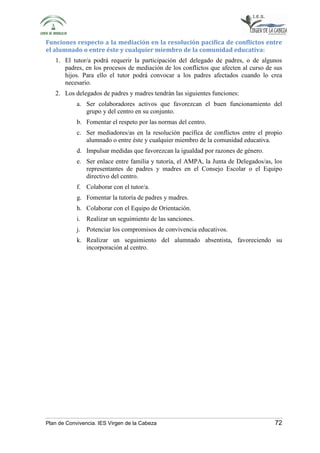 Funciones respecto a la mediación en la resolución pacífica de conflictos entre 
el alumnado o entre éste y cualquier miembro de la comunidad educativa: 
1. El tutor/a podrá requerir la participación del delegado de padres, o de algunos 
padres, en los procesos de mediación de los conflictos que afecten al curso de sus 
hijos. Para ello el tutor podrá convocar a los padres afectados cuando lo crea 
necesario. 
2. Los delegados de padres y madres tendrán las siguientes funciones: 
a. Ser colaboradores activos que favorezcan el buen funcionamiento del 
grupo y del centro en su conjunto. 
b. Fomentar el respeto por las normas del centro. 
c. Ser mediadores/as en la resolución pacífica de conflictos entre el propio 
alumnado o entre éste y cualquier miembro de la comunidad educativa. 
d. Impulsar medidas que favorezcan la igualdad por razones de género. 
e. Ser enlace entre familia y tutoría, el AMPA, la Junta de Delegados/as, los 
representantes de padres y madres en el Consejo Escolar o el Equipo 
directivo del centro. 
f. Colaborar con el tutor/a. 
g. Fomentar la tutoría de padres y madres. 
h. Colaborar con el Equipo de Orientación. 
i. Realizar un seguimiento de las sanciones. 
j. Potenciar los compromisos de convivencia educativos. 
k. Realizar un seguimiento del alumnado absentista, favoreciendo su 
incorporación al centro. 
Plan de Convivencia. IES Virgen de la Cabeza 72 
 