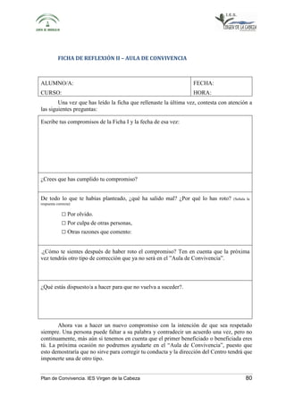 FICHA DE REFLEXIÓN II – AULA DE CONVIVENCIA 
ALUMNO/A: 
CURSO: 
FECHA: 
HORA: 
Una vez que has leído la ficha que rellenaste la última vez, contesta con atención a 
las siguientes preguntas: 
Escribe tus compromisos de la Ficha I y la fecha de esa vez: 
¿Crees que has cumplido tu compromiso? 
De todo lo que te habías planteado, ¿qué ha salido mal? ¿Por qué lo has roto? (Señala la 
respuesta correcta): 
□ Por olvido. 
□ Por culpa de otras personas, 
□ Otras razones que comento: 
.¿Cómo te sientes después de haber roto el compromiso? Ten en cuenta que la próxima 
vez tendrás otro tipo de corrección que ya no será en el ”Aula de Convivencia”. 
¿Qué estás dispuesto/a a hacer para que no vuelva a suceder?. 
Ahora vas a hacer un nuevo compromiso con la intención de que sea respetado 
siempre. Una persona puede faltar a su palabra y contradecir un acuerdo una vez, pero no 
continuamente, más aún si tenemos en cuenta que el primer beneficiado o beneficiada eres 
tú. La próxima ocasión no podremos ayudarte en el “Aula de Convivencia”, puesto que 
esto demostraría que no sirve para corregir tu conducta y la dirección del Centro tendrá que 
imponerte una de otro tipo. 
Plan de Convivencia. IES Virgen de la Cabeza 80 
 