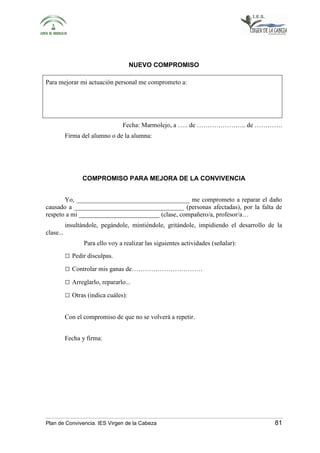 NUEVO COMPROMISO 
Para mejorar mi actuación personal me comprometo a: 
Fecha: Marmolejo, a ….. de ………………….. de …………. 
Firma del alumno o de la alumna: 
COMPROMISO PARA MEJORA DE LA CONVIVENCIA 
Yo, ___________________________________ me comprometo a reparar el daño 
causado a __________________________________ (personas afectadas), por la falta de 
respeto a mi _________________________ (clase, compañero/a, profesor/a… 
insultándole, pegándole, mintiéndole, gritándole, impidiendo el desarrollo de la 
clase... 
Para ello voy a realizar las siguientes actividades (señalar): 
□ Pedir disculpas. 
□ Controlar mis ganas de…………………………… 
□ Arreglarlo, repararlo... 
□ Otras (indica cuáles): 
Con el compromiso de que no se volverá a repetir. 
Fecha y firma: 
Plan de Convivencia. IES Virgen de la Cabeza 81 
