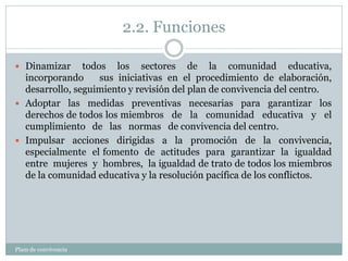 2.2. Funciones
Plam de convivencia
 Dinamizar todos los sectores de la comunidad educativa,
incorporando sus iniciativas en el procedimiento de elaboración,
desarrollo, seguimiento y revisión del plan de convivencia del centro.
 Adoptar las medidas preventivas necesarias para garantizar los
derechos de todos los miembros de la comunidad educativa y el
cumplimiento de las normas de convivencia del centro.
 Impulsar acciones dirigidas a la promoción de la convivencia,
especialmente el fomento de actitudes para garantizar la igualdad
entre mujeres y hombres, la igualdad de trato de todos los miembros
de la comunidad educativa y la resolución pacífica de los conflictos.
 