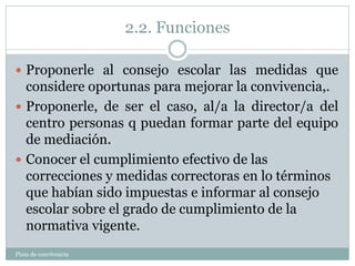2.2. Funciones
Plam de convivencia
 Proponerle al consejo escolar las medidas que
considere oportunas para mejorar la convivencia,.
 Proponerle, de ser el caso, al/a la director/a del
centro personas q puedan formar parte del equipo
de mediación.
 Conocer el cumplimiento efectivo de las
correcciones y medidas correctoras en lo términos
que habían sido impuestas e informar al consejo
escolar sobre el grado de cumplimiento de la
normativa vigente.
 