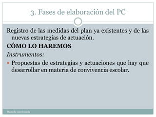 3. Fases de elaboración del PC
Plam de convivencia
Registro de las medidas del plan ya existentes y de las
nuevas estrategias de actuación.
CÓMO LO HAREMOS
Instrumentos:
 Propuestas de estrategias y actuaciones que hay que
desarrollar en materia de convivencia escolar.
 