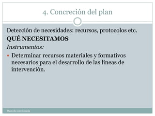4. Concreción del plan
Plam de convivencia
Detección de necesidades: recursos, protocolos etc.
QUÉ NECESITAMOS
Instrumentos:
 Determinar recursos materiales y formativos
necesarios para el desarrollo de las líneas de
intervención.
 