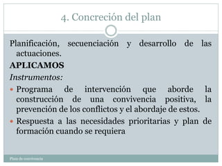 4. Concreción del plan
Plam de convivencia
Planificación, secuenciación y desarrollo de las
actuaciones.
APLICAMOS
Instrumentos:
 Programa de intervención que aborde la
construcción de una convivencia positiva, la
prevención de los conflictos y el abordaje de estos.
 Respuesta a las necesidades prioritarias y plan de
formación cuando se requiera
 