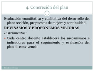 4. Concreción del plan
Plam de convivencia
Evaluación cuantitativa y cualitativa del desarrollo del
plan: revisión, propuestas de mejora y continuidad.
REVISAMOS Y PROPONEMOS MEJORAS
Instrumentos:
 Cada centro docente establecerá los mecanismos e
indicadores para el seguimiento y evaluación del
plan de convivencia
 