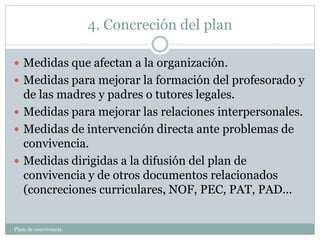 4. Concreción del plan
Plam de convivencia
 Medidas que afectan a la organización.
 Medidas para mejorar la formación del profesorado y
de las madres y padres o tutores legales.
 Medidas para mejorar las relaciones interpersonales.
 Medidas de intervención directa ante problemas de
convivencia.
 Medidas dirigidas a la difusión del plan de
convivencia y de otros documentos relacionados
(concreciones curriculares, NOF, PEC, PAT, PAD...
 