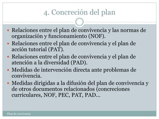 4. Concreción del plan
Plam de convivencia
 Relaciones entre el plan de convivencia y las normas de
organización y funcionamiento (NOF).
 Relaciones entre el plan de convivencia y el plan de
acción tutorial (PAT).
 Relaciones entre el plan de convivencia y el plan de
atención a la diversidad (PAD).
 Medidas de intervención directa ante problemas de
convivencia.
 Medidas dirigidas a la difusión del plan de convivencia y
de otros documentos relacionados (concreciones
curriculares, NOF, PEC, PAT, PAD...
 