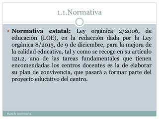 1.1.Normativa
Plam de convivencia
 Normativa estatal: Ley orgánica 2/2006, de
educación (LOE), en la redacción dada por la Ley
orgánica 8/2013, de 9 de diciembre, para la mejora de
la calidad educativa, tal y como se recoge en su artículo
121.2, una de las tareas fundamentales que tienen
encomendadas los centros docentes es la de elaborar
su plan de convivencia, que pasará a formar parte del
proyecto educativo del centro.
 
