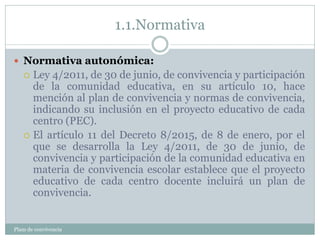 1.1.Normativa
Plam de convivencia
 Normativa autonómica:
 Ley 4/2011, de 30 de junio, de convivencia y participación
de la comunidad educativa, en su artículo 10, hace
mención al plan de convivencia y normas de convivencia,
indicando su inclusión en el proyecto educativo de cada
centro (PEC).
 El artículo 11 del Decreto 8/2015, de 8 de enero, por el
que se desarrolla la Ley 4/2011, de 30 de junio, de
convivencia y participación de la comunidad educativa en
materia de convivencia escolar establece que el proyecto
educativo de cada centro docente incluirá un plan de
convivencia.
 