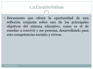 1.2.Características
Plam de convivencia
 Documento que ofrece la oportunidad de una
reflexión conjunta sobre uno de los principales
objetivos del sistema educativo, como es el de
enseñar a convivir y ser persona, desarrollando para
esto competencias sociales y cívicas.
 