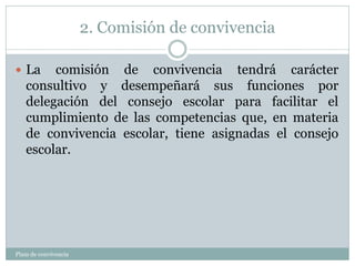 2. Comisión de convivencia
Plam de convivencia
 La comisión de convivencia tendrá carácter
consultivo y desempeñará sus funciones por
delegación del consejo escolar para facilitar el
cumplimiento de las competencias que, en materia
de convivencia escolar, tiene asignadas el consejo
escolar.
 