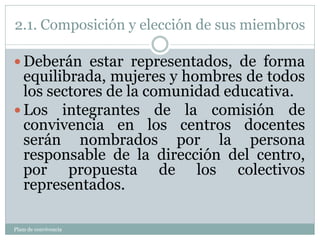 2.1. Composición y elección de sus miembros
Plam de convivencia
 Deberán estar representados, de forma
equilibrada, mujeres y hombres de todos
los sectores de la comunidad educativa.
 Los integrantes de la comisión de
convivencia en los centros docentes
serán nombrados por la persona
responsable de la dirección del centro,
por propuesta de los colectivos
representados.
 