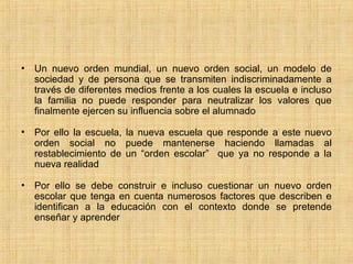 • Un nuevo orden mundial, un nuevo orden social, un modelo de
sociedad y de persona que se transmiten indiscriminadamente a
través de diferentes medios frente a los cuales la escuela e incluso
la familia no puede responder para neutralizar los valores que
finalmente ejercen su influencia sobre el alumnado
• Por ello la escuela, la nueva escuela que responde a este nuevo
orden social no puede mantenerse haciendo llamadas al
restablecimiento de un “orden escolar” que ya no responde a la
nueva realidad
• Por ello se debe construir e incluso cuestionar un nuevo orden
escolar que tenga en cuenta numerosos factores que describen e
identifican a la educación con el contexto donde se pretende
enseñar y aprender
 