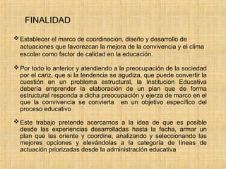 FINALIDAD
Establecer el marco de coordinación, diseño y desarrollo de
actuaciones que favorezcan la mejora de la convivencia y el clima
escolar como factor de calidad en la educación.
Por todo lo anterior y atendiendo a la preocupación de la sociedad
por el cariz, que si la tendencia se agudiza, que puede convertir la
cuestión en un problema estructural, la Institución Educativa
debería emprender la elaboración de un plan que de forma
estructural responda a dicha preocupación y ejerza de marco en el
que la convivencia se convierta en un objetivo específico del
proceso educativo
Este trabajo pretende acercarnos a la idea de que es posible
desde las experiencias desarrolladas hasta la fecha, armar un
plan que las oriente y coordine, analizando y seleccionando las
mejores opciones y elevándolas a la categoría de líneas de
actuación priorizadas desde la administración educativa
 