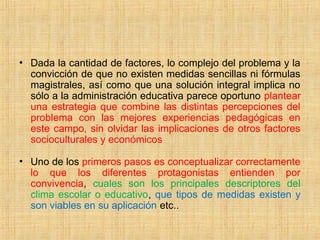 • Dada la cantidad de factores, lo complejo del problema y la
convicción de que no existen medidas sencillas ni fórmulas
magistrales, así como que una solución integral implica no
sólo a la administración educativa parece oportuno plantear
una estrategia que combine las distintas percepciones del
problema con las mejores experiencias pedagógicas en
este campo, sin olvidar las implicaciones de otros factores
socioculturales y económicos
• Uno de los primeros pasos es conceptualizar correctamente
lo que los diferentes protagonistas entienden por
convivencia, cuales son los principales descriptores del
clima escolar o educativo, que tipos de medidas existen y
son viables en su aplicación etc..
 