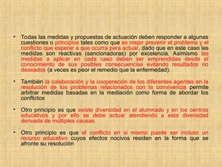 • Todas las medidas y propuestas de actuación deben responder a algunas
cuestiones o principios tales como que es mejor prevenir el problema y el
conflicto que esperar a que ocurra para actuar, dado que en este caso las
medidas son reactivas (sancionadoras) por excelencia. Asimismo las
medidas a aplicar en cada caso deben ser emprendidas desde el
conocimiento de sus posibles consecuencias evitando resultados no
deseados (a veces es peor el remedio que la enfermedad).
• También la colaboración y la cooperación de los diferentes agentes en la
resolución de los problemas relacionados con la convivencia permite
arbitrar medidas basadas en la mediación como forma de abordar los
conflictos
• Otro principio es que existe diversidad en el alumnado y en los centros
educativos y por ello se debe actuar atendiendo a esta diversidad
derivada de múltiples causas.
• Otro principio es que el conflicto en si mismo puede ser incluso un
recurso educativo cuyos efectos nocivos residen en la forma que se
afronte su resolución
 