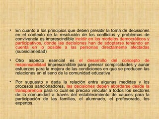 • En cuanto a los principios que deben presidir la toma de decisiones
en el contexto de la resolución de los conflictos y problemas de
convivencia es imprescindible incidir en los modelos democráticos y
participativos, donde las decisiones han de adoptarse teniendo en
cuenta en lo posible a las personas directamente afectadas
(subsidiariedad)
• Otro aspecto esencial es el desarrollo del concepto de
responsabilidad imprescindible para generar complicidades y aunar
esfuerzos para la mejora de las condiciones en que se producen las
relaciones en el seno de la comunidad educativa
• Por supuesto y dada la relación entre algunas medidas y los
procesos sancionadores, las decisiones deben abordarse desde la
transparencia para lo cual es preciso vincular a todos los sectores
de la comunidad a través del establecimiento de cauces para la
participación de las familias, el alumnado, el profesorado, los
expertos.
 