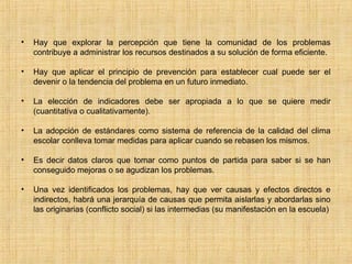 • Hay que explorar la percepción que tiene la comunidad de los problemas
contribuye a administrar los recursos destinados a su solución de forma eficiente.
• Hay que aplicar el principio de prevención para establecer cual puede ser el
devenir o la tendencia del problema en un futuro inmediato.
• La elección de indicadores debe ser apropiada a lo que se quiere medir
(cuantitativa o cualitativamente).
• La adopción de estándares como sistema de referencia de la calidad del clima
escolar conlleva tomar medidas para aplicar cuando se rebasen los mismos.
• Es decir datos claros que tomar como puntos de partida para saber si se han
conseguido mejoras o se agudizan los problemas.
• Una vez identificados los problemas, hay que ver causas y efectos directos e
indirectos, habrá una jerarquía de causas que permita aislarlas y abordarlas sino
las originarias (conflicto social) si las intermedias (su manifestación en la escuela)
 