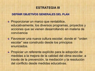 ESTRATEGIA III
DEFINIR OBJETIVOS GENERALES DEL PLAN
DEFINIR OBJETIVOS GENERALES DEL PLAN
Proporcionar un marco que rentabilice,
educativamente, los diversos programas, proyectos y
acciones que se vienen desarrollando en materia de
convivencia
Favorecer una nueva cultura escolar, donde el “orden
escolar” sea construido desde los principios
enunciados.
Propiciar un referente explícito para la adopción de
medidas a la mejora de la calidad del clima escolar, a
través de la prevención, la mediación y la resolución
del conflicto desde medidas educativas.
 