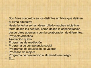 • Son fines concretos en los distintos ámbitos que definen
el clima educativo
• Hasta la fecha se han desarrollado muchas iniciativas
tanto desde los centros, como desde la administración,
desde otros agentes y con la colaboración de diferentes.
• Proyecto Atlántida
• Asociación quicio
• Programas de mediación
• Programa de competencia social
• Programas de educación en valores
• Procesos de mejora
• Programa de prevención a alumnado en riesgo
• Etc..
 