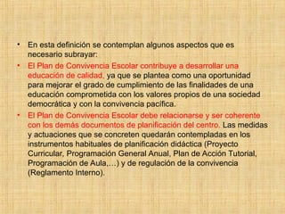 • En esta definición se contemplan algunos aspectos que es
necesario subrayar:
• El Plan de Convivencia Escolar contribuye a desarrollar una
educación de calidad, ya que se plantea como una oportunidad
para mejorar el grado de cumplimiento de las finalidades de una
educación comprometida con los valores propios de una sociedad
democrática y con la convivencia pacífica.
• El Plan de Convivencia Escolar debe relacionarse y ser coherente
con los demás documentos de planificación del centro. Las medidas
y actuaciones que se concreten quedarán contempladas en los
instrumentos habituales de planificación didáctica (Proyecto
Curricular, Programación General Anual, Plan de Acción Tutorial,
Programación de Aula,…) y de regulación de la convivencia
(Reglamento Interno).
 
