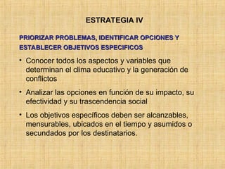 ESTRATEGIA IV
PRIORIZAR PROBLEMAS, IDENTIFICAR OPCIONES Y
PRIORIZAR PROBLEMAS, IDENTIFICAR OPCIONES Y
ESTABLECER OBJETIVOS ESPECIFICOS
ESTABLECER OBJETIVOS ESPECIFICOS
• Conocer todos los aspectos y variables que
determinan el clima educativo y la generación de
conflictos
• Analizar las opciones en función de su impacto, su
efectividad y su trascendencia social
• Los objetivos específicos deben ser alcanzables,
mensurables, ubicados en el tiempo y asumidos o
secundados por los destinatarios.
 