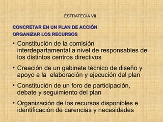 ESTRATEGIA VII
ESTRATEGIA VII
CONCRETAR EN UN PLAN DE ACCIÓN
CONCRETAR EN UN PLAN DE ACCIÓN
ORGANIZAR LOS RECURSOS
ORGANIZAR LOS RECURSOS
• Constitución de la comisión
interdepartamental a nivel de responsables de
los distintos centros directivos
• Creación de un gabinete técnico de diseño y
apoyo a la elaboración y ejecución del plan
• Constitución de un foro de participación,
debate y seguimiento del plan
• Organización de los recursos disponibles e
identificación de carencias y necesidades
 