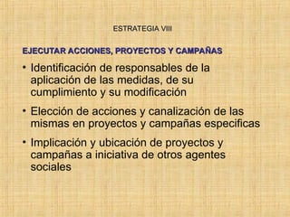 ESTRATEGIA VIII
ESTRATEGIA VIII
EJECUTAR ACCIONES, PROYECTOS Y CAMPAÑAS
EJECUTAR ACCIONES, PROYECTOS Y CAMPAÑAS
• Identificación de responsables de la
aplicación de las medidas, de su
cumplimiento y su modificación
• Elección de acciones y canalización de las
mismas en proyectos y campañas especificas
• Implicación y ubicación de proyectos y
campañas a iniciativa de otros agentes
sociales
 