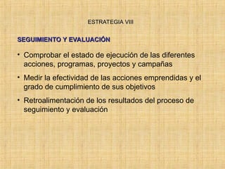 ESTRATEGIA VIII
ESTRATEGIA VIII
SEGUIMIENTO Y EVALUACIÓN
SEGUIMIENTO Y EVALUACIÓN
• Comprobar el estado de ejecución de las diferentes
acciones, programas, proyectos y campañas
• Medir la efectividad de las acciones emprendidas y el
grado de cumplimiento de sus objetivos
• Retroalimentación de los resultados del proceso de
seguimiento y evaluación
 