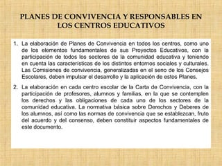 PLANES DE CONVIVENCIA Y RESPONSABLES EN
LOS CENTROS EDUCATIVOS
1. La elaboración de Planes de Convivencia en todos los centros, como uno
de los elementos fundamentales de sus Proyectos Educativos, con la
participación de todos los sectores de la comunidad educativa y teniendo
en cuenta las características de los distintos entornos sociales y culturales.
Las Comisiones de convivencia, generalizadas en el seno de los Consejos
Escolares, deben impulsar el desarrollo y la aplicación de estos Planes.
2. La elaboración en cada centro escolar de la Carta de Convivencia, con la
participación de profesores, alumnos y familias, en la que se contemplen
los derechos y las obligaciones de cada uno de los sectores de la
comunidad educativa. La normativa básica sobre Derechos y Deberes de
los alumnos, así como las normas de convivencia que se establezcan, fruto
del acuerdo y del consenso, deben constituir aspectos fundamentales de
este documento.
 