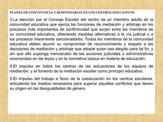 PLANES DE CONVIVENCIA Y RESPONSABLES EN LOS CENTROS EDUCATIVOS
3.La elección por el Consejo Escolar del centro de un miembro adulto de la
comunidad educativa que ejerza las funciones de mediación y arbitraje en los
procesos más importantes de conflictividad que surjan entre los miembros de
su comunidad educativa, ofreciendo medidas alternativas a la vía judicial o a
los procesos meramente sancionadores. Todos los miembros de la comunidad
educativa deben asumir su compromiso de reconocimiento y respeto a las
decisiones de mediación y arbitraje que adopte quien sea elegido para tal fin, y
sin que ello suponga menoscabo de las acciones judiciales o administrativas
reconocidas en las leyes y en la normativa básica en materia de educación.
4.El impulso en todos los centros de las actuaciones de los equipos de
mediación, y el fomento de la mediación escolar como principio educativo.
5.El impulso del trabajo a favor de la coeducación en los centros escolares,
articulando los medios necesarios para superar aquellos conflictos que tienen
su origen en las desigualdades de género.
 