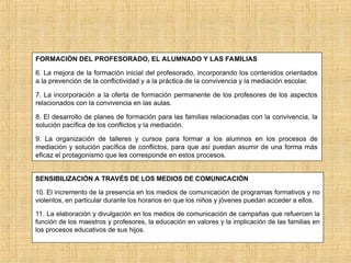 FORMACIÓN DEL PROFESORADO, EL ALUMNADO Y LAS FAMILIAS
6. La mejora de la formación inicial del profesorado, incorporando los contenidos orientados
a la prevención de la conflictividad y a la práctica de la convivencia y la mediación escolar.
7. La incorporación a la oferta de formación permanente de los profesores de los aspectos
relacionados con la convivencia en las aulas.
8. El desarrollo de planes de formación para las familias relacionadas con la convivencia, la
solución pacífica de los conflictos y la mediación.
9. La organización de talleres y cursos para formar a los alumnos en los procesos de
mediación y solución pacífica de conflictos, para que así puedan asumir de una forma más
eficaz el protagonismo que les corresponde en estos procesos.
SENSIBILIZACIÓN A TRAVÉS DE LOS MEDIOS DE COMUNICACIÓN
10. El incremento de la presencia en los medios de comunicación de programas formativos y no
violentos, en particular durante los horarios en que los niños y jóvenes puedan acceder a ellos.
11. La elaboración y divulgación en los medios de comunicación de campañas que refuercen la
función de los maestros y profesores, la educación en valores y la implicación de las familias en
los procesos educativos de sus hijos.
 