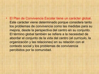 • El Plan de Convivencia Escolar tiene un carácter global.
Este carácter viene determinado porque considera tanto
los problemas de convivencia como las medidas para su
mejora, desde la perspectiva del centro en su conjunto.
El término global también se refiere a la necesidad de
abordar el conjunto de la vida del centro (el currículo, la
organización y las relaciones) en su relación con el
contexto social y los problemas de convivencia
percibidos por la comunidad.
 