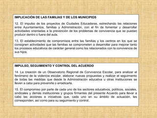 IMPLICACIÓN DE LAS FAMILIAS Y DE LOS MUNICIPIOS
12. El impulso de los proyectos de Ciudades Educadoras, estrechando las relaciones
entre Ayuntamientos, familias y Administración, con el fin de fomentar y desarrollar
actividades orientadas a la prevención de los problemas de convivencia que se puedan
producir dentro o fuera del aula.
13, El establecimiento de compromisos entre las familias y los centros en los que se
consignen actividades que las familias se comprometen a desarrollar para mejorar tanto
los procesos educativos de carácter general como los relacionados con la convivencia de
sus hijos.
IMPULSO, SEGUIMIENTO Y CONTROL DEL ACUERDO
14. La creación de un Observatorio Regional de Convivencia Escolar, para analizar el
fenómeno de la violencia escolar, elaborar nuevas propuestas y realizar el seguimiento
de todas las medidas que desde la Administración educativa u otras instituciones se
lleven a cabo para prevenirla o erradicarla.
15. El compromiso por parte de cada uno de los sectores educativos, políticos, sociales,
sindicales y demás instituciones y grupos firmantes del presente Acuerdo para llevar a
cabo las acciones e iniciativas que, cada uno en su ámbito de actuación, les
corresponden, así como para su seguimiento y control.
 