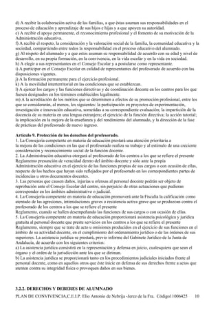 d) A recibir la colaboración activa de las familias, a que éstas asuman sus responsabilidades en el
proceso de educación y aprendizaje de sus hijos e hijas y a que apoyen su autoridad.
e) A recibir el apoyo permanente, el reconocimiento profesional y el fomento de su motivación de la
Administración educativa.
f) A recibir el respeto, la consideración y la valoración social de la familia, la comunidad educativa y la
sociedad, compartiendo entre todos la responsabilidad en el proceso educativo del alumnado.
g) Al respeto del alumnado y a que estos asuman su responsabilidad de acuerdo con su edad y nivel de
desarrollo, en su propia formación, en la convivencia, en la vida escolar y en la vida en sociedad.
h) A elegir a sus representantes en el Consejo Escolar y a postularse como representante.
i) A participar en el Consejo Escolar en calidad de representantes del profesorado de acuerdo con las
disposiciones vigentes.
j) A la formación permanente para el ejercicio profesional.
k) A la movilidad interterritorial en las condiciones que se establezcan.
l) A ejercer los cargos y las funciones directivas y de coordinación docente en los centros para los que
fuesen designados en los términos establecidos legalmente.
m) A la acreditación de los méritos que se determinen a efectos de su promoción profesional, entre los
que se considerarán, al menos, los siguientes: la participación en proyectos de experimentación,
investigación e innovación educativa, sometidas a su correspondiente evaluación; la impartición de la
docencia de su materia en una lengua extranjera; el ejercicio de la función directiva; la acción tutorial;
la implicación en la mejora de la enseñanza y del rendimiento del alumnado, y la dirección de la fase
de prácticas del profesorado de nuevo ingreso.

Artículo 9. Protección de los derechos del profesorado.
1. La Consejería competente en materia de educación prestará una atención prioritaria a
la mejora de las condiciones en las que el profesorado realiza su trabajo y al estímulo de una creciente
consideración y reconocimiento social de la función docente.
2. La Administración educativa otorgará al profesorado de los centros a los que se refiere el presente
Reglamento presunción de veracidad dentro del ámbito docente y sólo ante la propia
Administración educativa en el ejercicio de las funciones propias de sus cargos o con ocasión de ellas,
respecto de los hechos que hayan sido reflejados por el profesorado en los correspondientes partes de
incidencias u otros documentos docentes.
3. Las personas que causen daños, injurias u ofensas al personal docente podrán ser objeto de
reprobación ante el Consejo Escolar del centro, sin perjuicio de otras actuaciones que pudieran
corresponder en los ámbitos administrativo o judicial.
4. La Consejería competente en materia de educación promoverá ante la Fiscalía la calificación como
atentado de las agresiones, intimidaciones graves o resistencia activa grave que se produzcan contra el
profesorado de los centros a los que se refiere el presente
Reglamento, cuando se hallen desempeñando las funciones de sus cargos o con ocasión de ellas.
5. La Consejería competente en materia de educación proporcionará asistencia psicológica y jurídica
gratuita al personal docente que preste servicios en los centros a los que se refiere el presente
Reglamento, siempre que se trate de acto u omisiones producidos en el ejercicio de sus funciones en el
ámbito de su actividad docente, en el cumplimiento del ordenamiento jurídico o de las órdenes de sus
superiores. La asistencia jurídica se prestará, previo informe del Gabinete Jurídico de la Junta de
Andalucía, de acuerdo con los siguientes criterios:
a) La asistencia jurídica consistirá en la representación y defensa en juicio, cualesquiera que sean el
órgano y el orden de la jurisdicción ante los que se diriman.
b) La asistencia jurídica se proporcionará tanto en los procedimientos judiciales iniciados frente al
personal docente, como en aquellos otros que éste inicie en defensa de sus derechos frente a actos que
atenten contra su integridad física o provoquen daños en sus bienes.



3.2.2. DERECHOS Y DEBERES DE ALUMNADO
PLAN DE CONVIVENCIA,C.E.I.P. Elio Antonio de Nebrija -Jerez de la Fra. Código11006425                   10
 